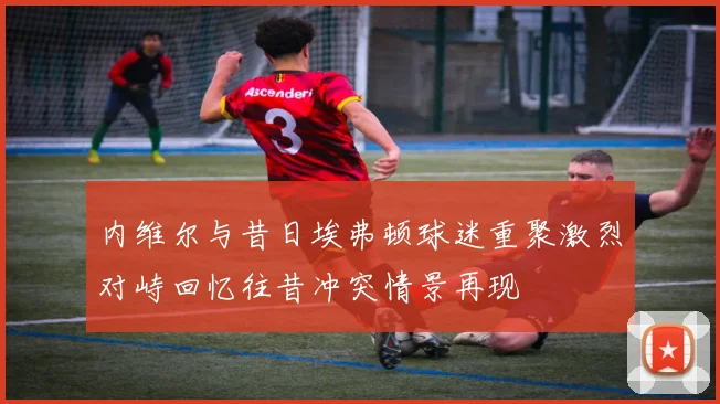 内维尔与昔日埃弗顿球迷重聚激烈对峙回忆往昔冲突情景再现
