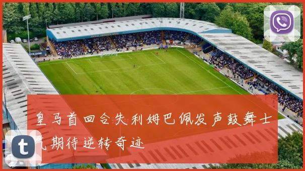 皇马首回合失利姆巴佩发声鼓舞士气期待逆转奇迹
