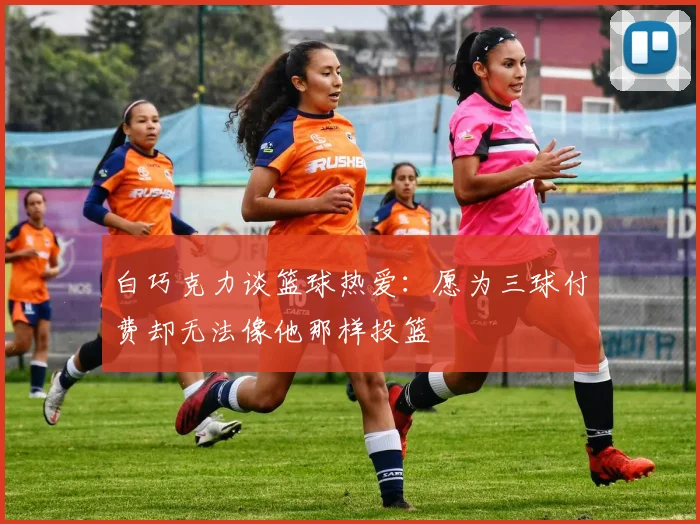 白巧克力谈篮球热爱：愿为三球付费却无法像他那样投篮