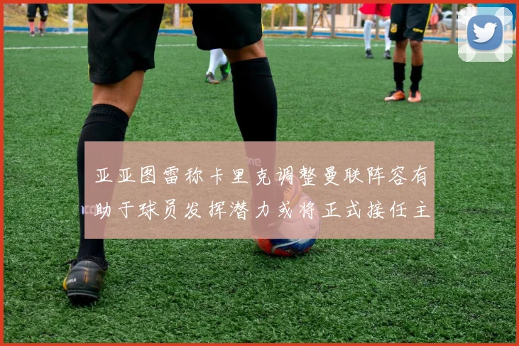 亚亚图雷称卡里克调整曼联阵容有助于球员发挥潜力或将正式接任主帅
