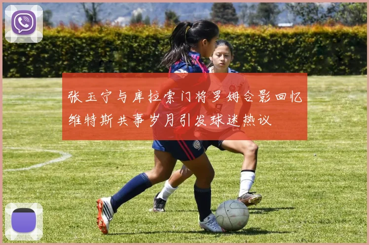 张玉宁与库拉索门将罗姆合影回忆维特斯共事岁月引发球迷热议