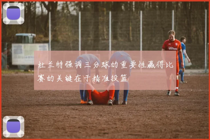 杜兰特强调三分球的重要性赢得比赛的关键在于精准投篮