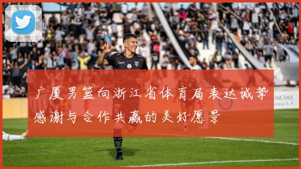 广厦男篮向浙江省体育局表达诚挚感谢与合作共赢的美好愿景