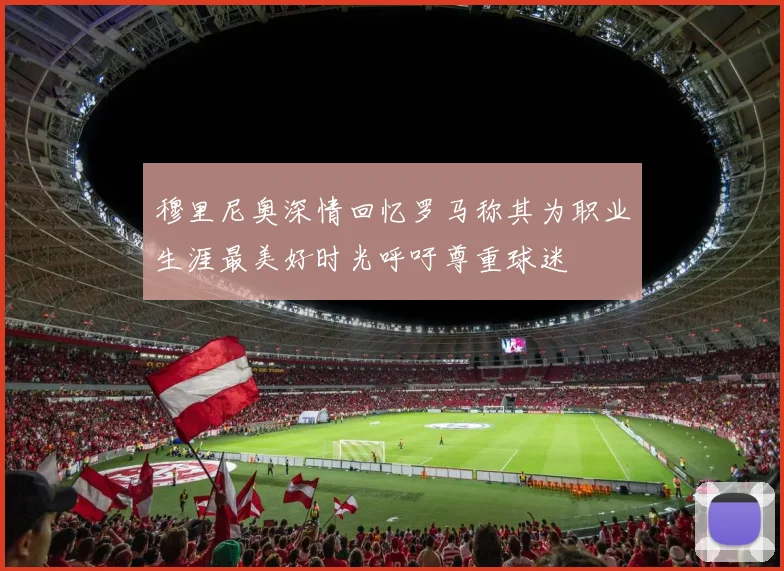 穆里尼奥深情回忆罗马称其为职业生涯最美好时光呼吁尊重球迷