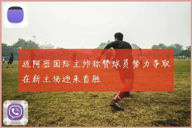 迈阿密国际主帅称赞球员努力争取在新主场迎来首胜