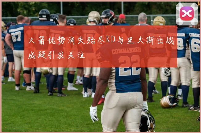 火箭优势消失殆尽KD与里夫斯出战成疑引发关注