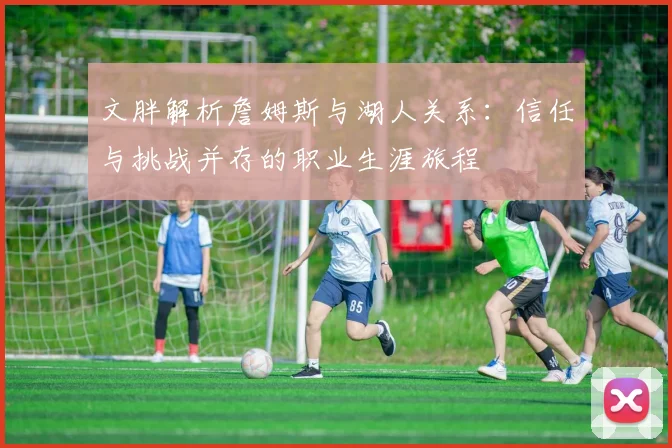 文胖解析詹姆斯与湖人关系：信任与挑战并存的职业生涯旅程