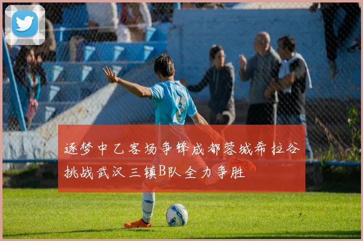 逐梦中乙客场争锋成都蓉城希拉谷挑战武汉三镇B队全力争胜