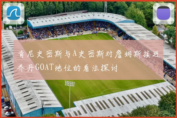 肯尼史密斯与A史密斯对詹姆斯接近乔丹GOAT地位的看法探讨