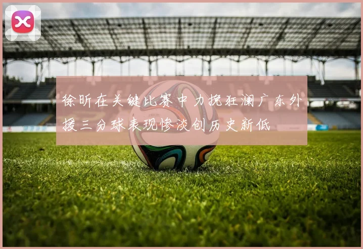 徐昕在关键比赛中力挽狂澜广东外援三分球表现惨淡创历史新低
