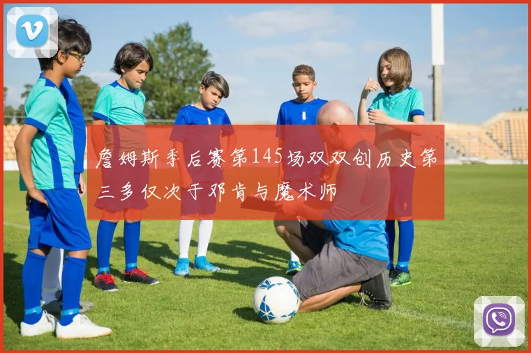 詹姆斯季后赛第145场双双创历史第三多仅次于邓肯与魔术师