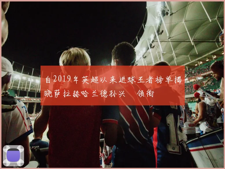自2019年英超以来进球王者榜单揭晓萨拉赫哈兰德孙兴慜领衔