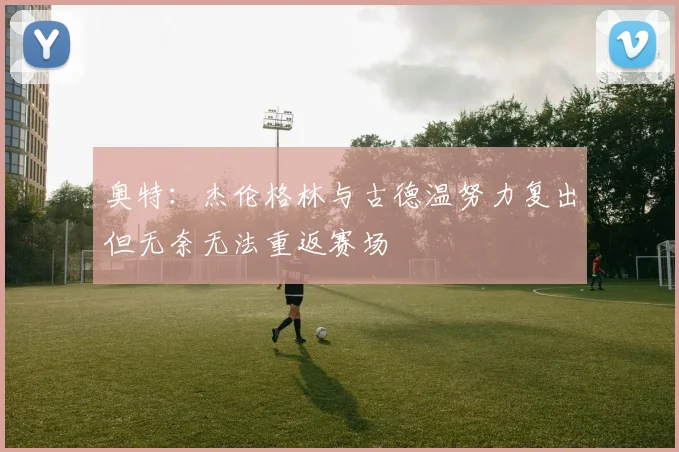 奥特：杰伦格林与古德温努力复出但无奈无法重返赛场