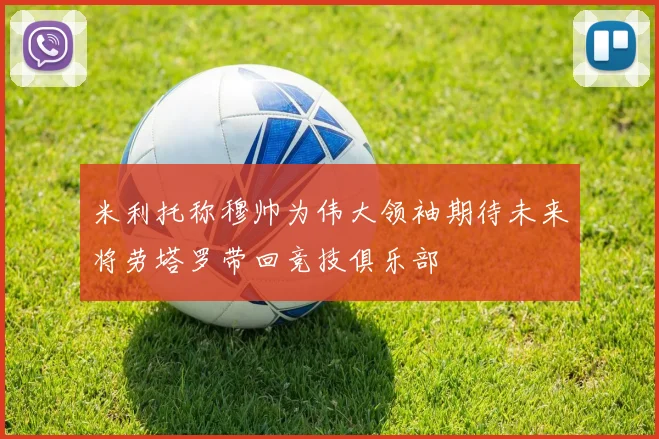 米利托称穆帅为伟大领袖期待未来将劳塔罗带回竞技俱乐部