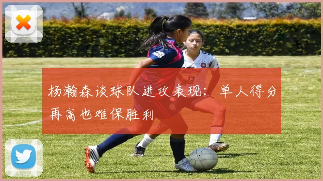 杨瀚森谈球队进攻表现：单人得分再高也难保胜利