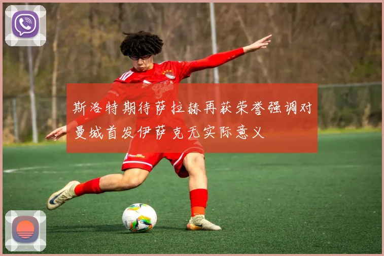 斯洛特期待萨拉赫再获荣誉强调对曼城首发伊萨克无实际意义