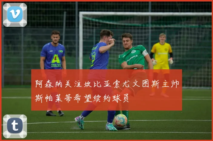 阿森纳关注坎比亚索尤文图斯主帅斯帕莱蒂希望续约球员