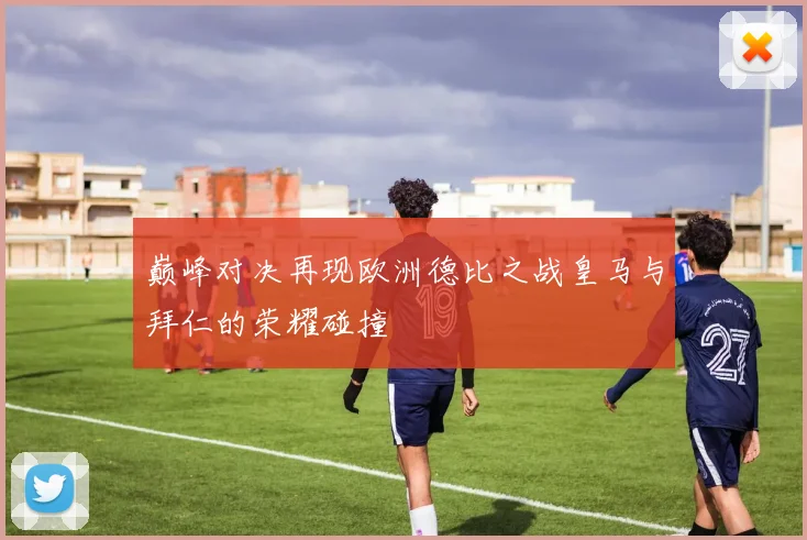 巅峰对决再现欧洲德比之战皇马与拜仁的荣耀碰撞
